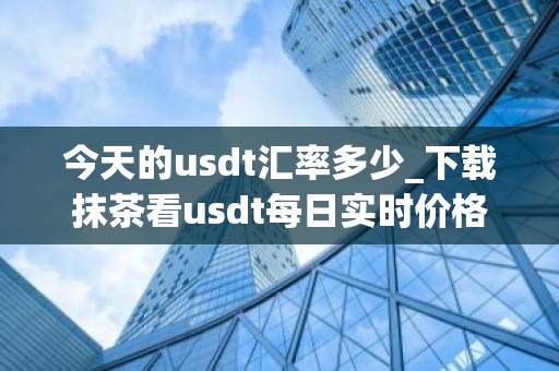 今天的usdt汇率多少_下载抹茶看usdt每日实时价格