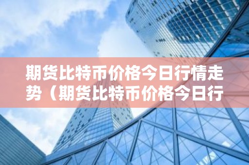 期货比特币价格今日行情走势（期货比特币价格今日行情走势分析）