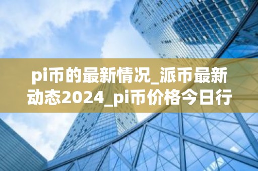 pi币的最新情况_派币最新动态2024_pi币价格今日行情