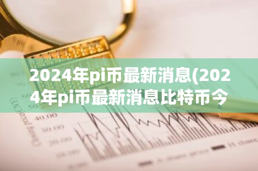 2024年pi币最新消息(2024年pi币最新消息比特币今日价格)