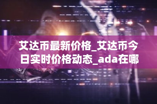 艾达币最新价格_艾达币今日实时价格动态_ada在哪个交易所