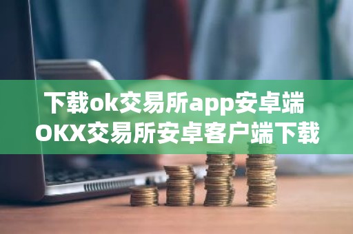 下载ok交易所app安卓端 OKX交易所安卓客户端下载