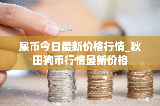 屎币今日最新价格行情_秋田狗币行情最新价格