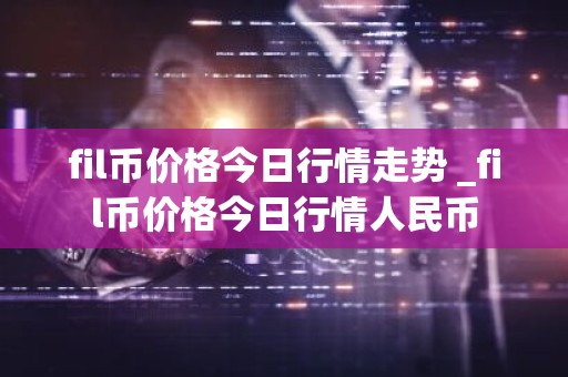 fil币价格今日行情走势 _fil币价格今日行情人民币
