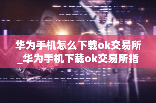 华为手机怎么下载ok交易所_华为手机下载ok交易所指南