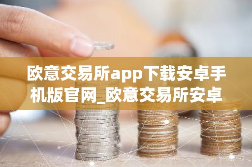 欧意交易所app下载安卓手机版官网_欧意交易所安卓版官方下载