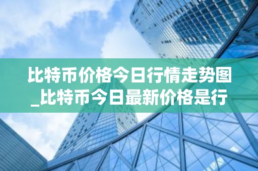 比特币价格今日行情走势图_比特币今日最新价格是行情走势