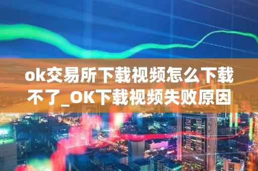 ok交易所下载视频怎么下载不了_OK下载视频失败原因及解决方法