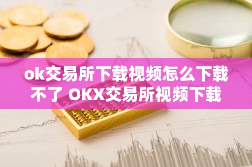ok交易所下载视频怎么下载不了 OKX交易所视频下载失败的原因及解决方法