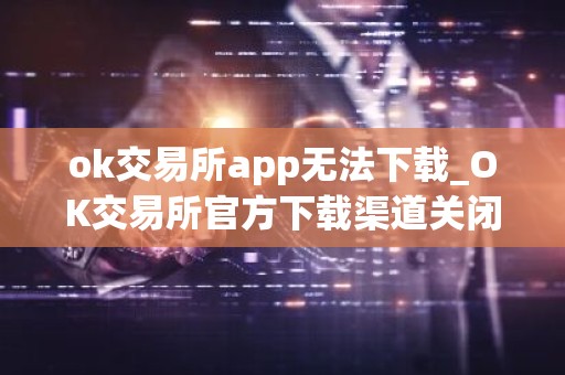 ok交易所app无法下载_OK交易所官方下载渠道关闭