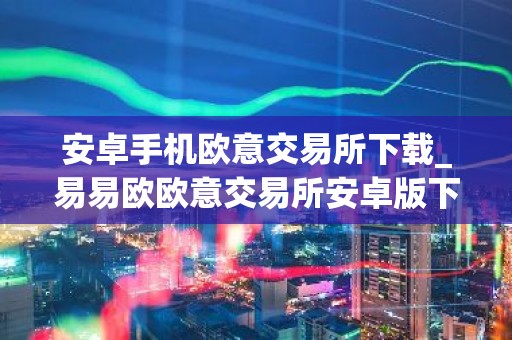 安卓手机欧意交易所下载_易易欧欧意交易所安卓版下载