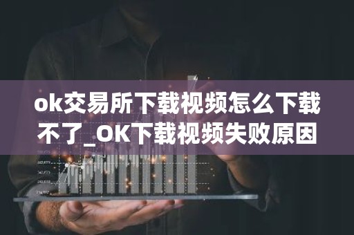 ok交易所下载视频怎么下载不了_OK下载视频失败原因及解决方法