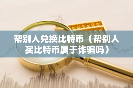 帮别人兑换比特币（帮别人买比特币属于诈骗吗）