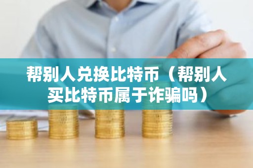 帮别人兑换比特币（帮别人买比特币属于诈骗吗）