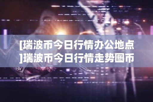 [瑞波币今日行情办公地点]瑞波币今日行情走势图币界