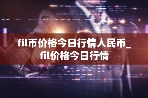 fil币价格今日行情人民币_fil价格今日行情