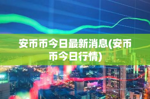 安币币今日最新消息(安币币今日行情)