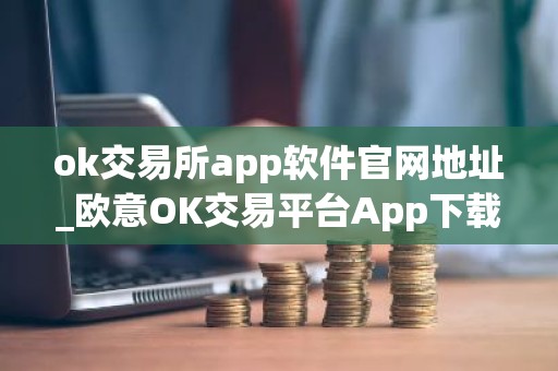 ok交易所app软件官网地址_欧意OK交易平台App下载教程