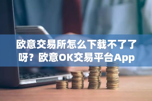 欧意交易所怎么下载不了了呀？欧意OK交易平台App下载教程