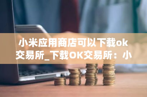 小米应用商店可以下载ok交易所_下载OK交易所：小米应用商店已上线