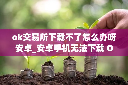 ok交易所下载不了怎么办呀安卓_安卓手机无法下载 OK 交易所