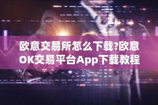 欧意交易所怎么下载?欧意OK交易平台App下载教程