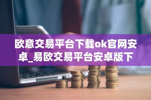 欧意交易平台下载ok官网安卓_易欧交易平台安卓版下载