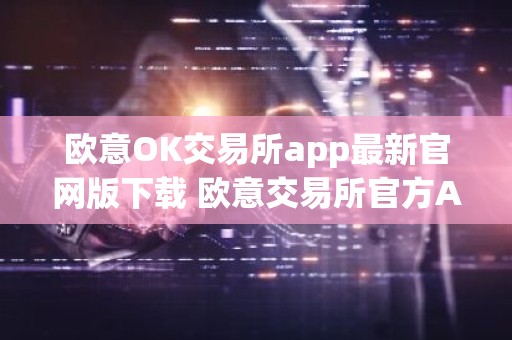 欧意OK交易所app最新官网版下载 欧意交易所官方APP下载操作教程