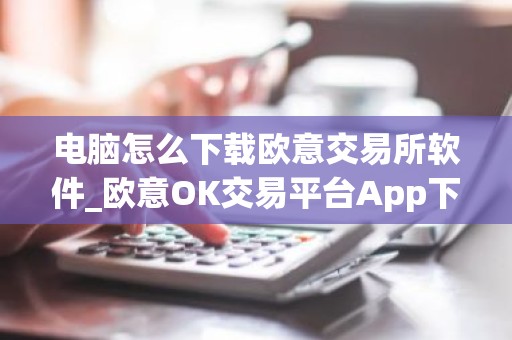 电脑怎么下载欧意交易所软件_欧意OK交易平台App下载教程