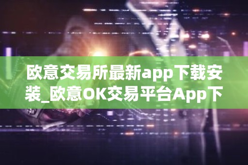 欧意交易所最新app下载安装_欧意OK交易平台App下载教程