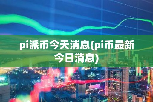 pi派币今天消息(pi币最新今日消息)
