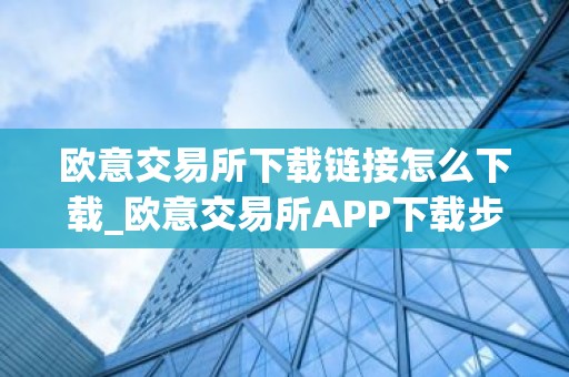 欧意交易所下载链接怎么下载_欧意交易所APP下载步骤详解