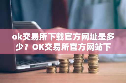ok交易所下载官方网址是多少？OK交易所官方网站下载地址
