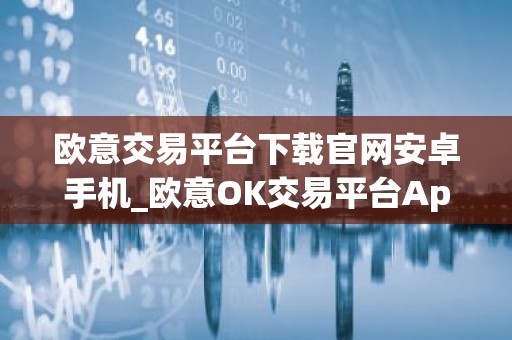 欧意交易平台下载官网安卓手机_欧意OK交易平台App下载教程