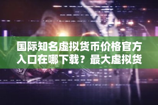 国际知名虚拟货币价格官方入口在哪下载？最大虚拟货币价格官方入口安卓排行榜