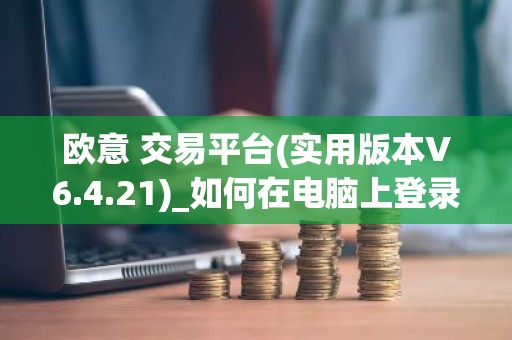 欧意 交易平台(实用版本V6.4.21)_如何在电脑上登录欧意