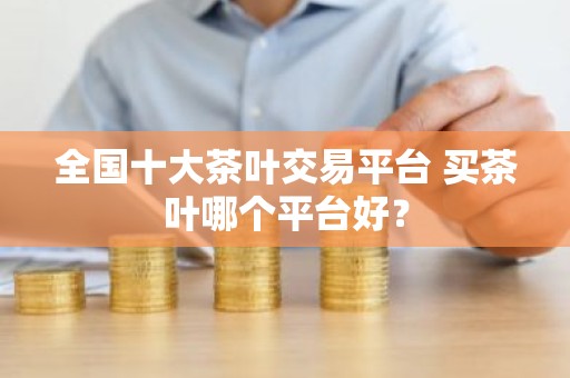 全国十大茶叶交易平台 买茶叶哪个平台好？