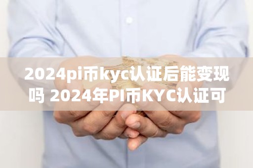 2024pi币kyc认证后能变现吗 2024年PI币KYC认证可变现