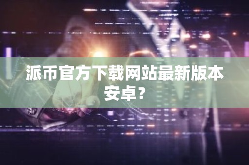 派币官方下载网站最新版本安卓？