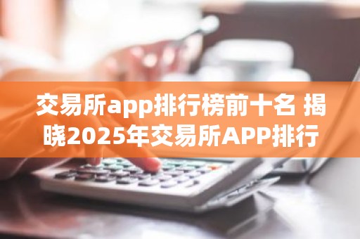 交易所app排行榜前十名 揭晓2025年交易所APP排行榜前十强！