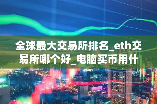 全球最大交易所排名_eth交易所哪个好_电脑买币用什么软件好