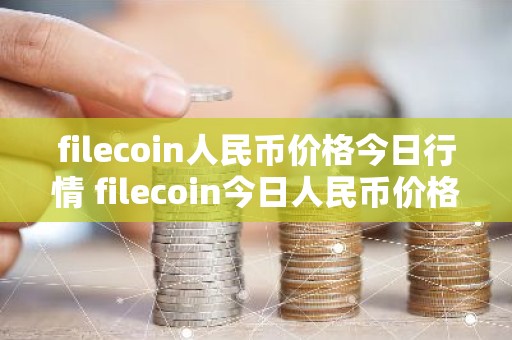 filecoin人民币价格今日行情 filecoin今日人民币价格