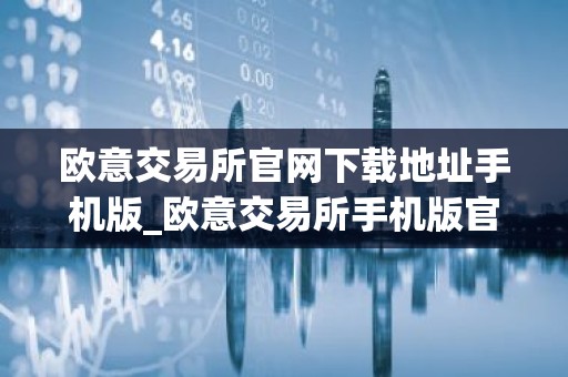 欧意交易所官网下载地址手机版_欧意交易所手机版官方下载及安装指南