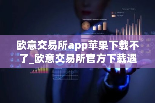 欧意交易所app苹果下载不了_欧意交易所官方下载遇到困难