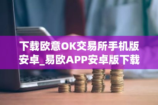 下载欧意OK交易所手机版安卓_易欧APP安卓版下载安装教程