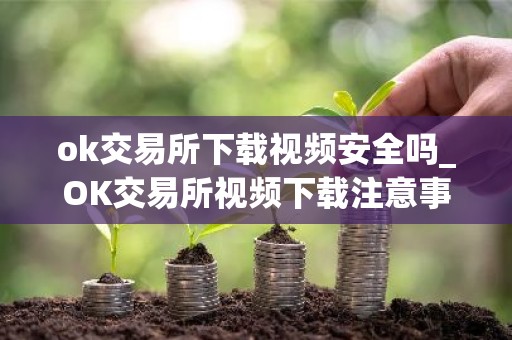 ok交易所下载视频安全吗_OK交易所视频下载注意事项