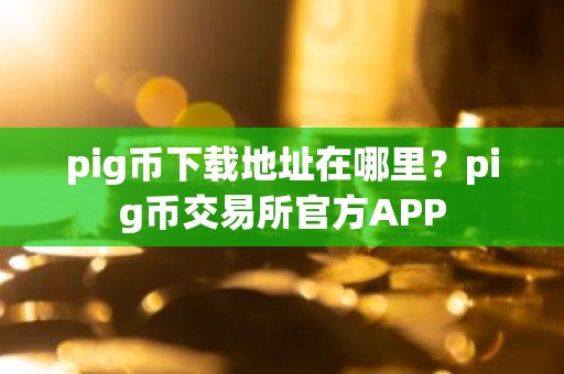 pig币下载地址在哪里？pig币交易所官方APP