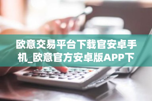 欧意交易平台下载官安卓手机_欧意官方安卓版APP下载操作步骤教程