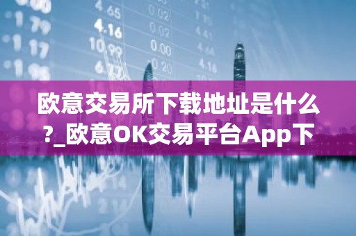 欧意交易所下载地址是什么?_欧意OK交易平台App下载教程