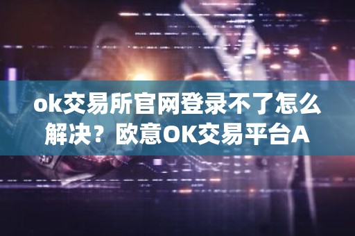 ok交易所官网登录不了怎么解决？欧意OK交易平台App下载教程